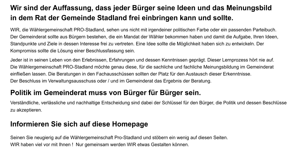 Wir sind der Auffassung, dass jeder Brger seine Ideen und das Meinungsbild in dem Rat der Gemeinde Stadland frei einbringen kann und sollte.  WIR, die Whlergemeinschaft PRO-Stadland, sehen uns nicht mit irgendeiner politischen Farbe oder ein passenden Parteibuch.  Der Gemeinderat sollte aus Brgern bestehen, die ein Mandat der Whler bekommen haben und damit die Aufgabe, Ihren Ideen, Standpunkte und Ziele in dessen Interesse frei zu vertreten. Eine Idee sollte die Mglichkeit haben sich zu entwickeln. Der Kompromiss sollte die Lsung einer Beschlussfassung sein.     Jeder ist in seinen Leben von den Erlebnissen, Erfahrungen und dessen Kenntnissen geprgt. Dieser Lernprozess hrt nie auf.Die Whlergemeinschaft PRO-Stadland mchte genau diese, fr die sachliche und fachliche Meinungsbildung im Gemeinderateinflieen lassen. Die Beratungen in den Fachausschssen sollten der Platz fr den Austausch dieser Erkenntnisse. Der Beschluss im Verwaltungsausschuss oder / und im Gemeinderat das Ergebnis der Beratung.  Politik im Gemeinderat muss von Brger fr Brger sein. Verstndliche, verlssliche und nachhaltige Entscheidung sind dabei der Schlssel fr den Brger, die Politik und dessen Beschlsse zu akzeptieren.   Informieren Sie sich auf diese Homepage Seinen Sie neugierig auf die Whlergemeinschaft Pro-Stadland und stbern ein wenig auf diesen Seiten. WIR haben viel vor mit Ihnen !  Nur gemeinsam werden WIR etwas Gestalten knnen.